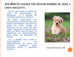 AIR BERLÍN PAGARÁ POR DEIXAR MORRER DE SEDE A
UNHA MASCOTA.
O can, que sufríu un golpe de
calor,
foi
abandonado
no
aeroporto
e o persoal da
compañía agochou o cadáver.
Air Berlín indemnizará con
2.635 euros ao dono do can que
morreu desidratado, tras sufrir un
golpe de calor, cando os
operarios do vo onde tiña que
viaxar expuxérono durante unha
hora, en pleno mes de xulio, na
plataforma de estacionamento
para avións do aeroporto de
Sevilla.
Foi o pasado ano cando o
reclamador/es,
en
representación do dono da
mascota,
interpuxo
unha
demanda contra a aerolínea
romana.

Raquel Ruel González. 6ºB.

 