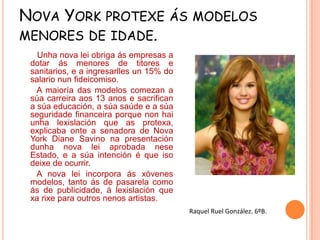 NOVA YORK PROTEXE ÁS MODELOS
MENORES DE IDADE.
Unha nova lei obriga ás empresas a
dotar ás menores de titores e
sanitarios, e a ingresarlles un 15% do
salario nun fideicomiso.
A maioría das modelos comezan a
súa carreira aos 13 anos e sacrifican
a súa educación, a súa saúde e a súa
seguridade financeira porque non hai
unha lexislación que as protexa,
explicaba onte a senadora de Nova
York Diane Savino na presentación
dunha nova lei aprobada nese
Estado, e a súa intención é que iso
deixe de ocurrir.
A nova lei incorpora ás xóvenes
modelos, tanto ás de pasarela como
ás de publicidade, á lexislación que
xa rixe para outros nenos artistas.
Raquel Ruel González. 6ºB.

 