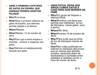 

ABRE A PRIMEIRA CAFETERÍA
DE GATOS EN ESPAÑA, QUE
ADEMAIS PERMITE ADOPTAR
FELINOS.







Who?Eva Aznar.



What?Abre a primeira cafetería de
gatos de España ,que ademais
permite adoptar a os felinos.



Where?Madrid.



When?Martes ,15 de outubro de
2013.





Why?Para que a xente empece a
entender ,coñecer e respectar aos
gatos.





How?Abrindo un establecemento
adicado aos gatos.







UNHA FETUA DEIXA AOS
SIRIOS COMER GATOS E
CANS PARA NON MORRER DE
FAME.
Who?Un grupo de Xeques e
Ulemas Sirios.
What?Emitiron una fetua que
permite aos habitantes do sur
de Damasco comer gatos, cans
e burros.
Where?En Siria.
When?martes 15 de outubro de
2013.
Why?Para evitar que os sirios
do sur de Damasco morran de
fame.
How?Nun video publicado en
Internet os relixiosos denuncian
que os vecinos dos distritos
sureños ,escenario diario de
bombardeos e combates entre
soldados e rebeldes corren o
risco de morrer de fame.

6º A

 