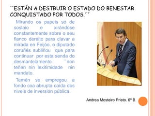 ``ESTÁN A DESTRUIR O ESTADO DO BENESTAR
CONQUISTADO POR TODOS.´´
Mirando os papeis só de
soslaio
e
xirándose
constantemente sobre o seu
flanco dereito para clavar a
mirada en Feijóo, o diputado
coruñés subliñou que para
continuar por esta senda do
desmantelamento
``non
teñen nin lexitimidade nin
mandato.
Tamén se empregou a
fondo coa abrupta caída dos
niveis de inversión pública.
Andrea Mosteiro Prieto. 6º B.

 