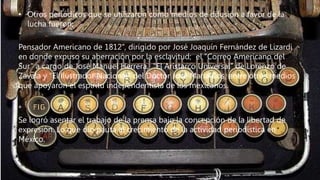 • Otros periódicos que se utilizaron como medios de difusión a favor de la
lucha fueron:
“
Pensador Americano de 1812”, dirigido por José Joaquín Fernández de Lizardi
en donde expuso su aberración por la esclavitud; el “Correo Americano del
Sur” a cargo de José Manuel Herrera, “El Aristarco Universal” de Lorenzo de
Zavala y “El Ilustrador Nacional” del Doctor José María Cos, entre otros medios
que apoyaron el espíritu independentista de los mexicanos.
*
Se logró asentar el trabajo de la prensa bajo la concepción de la libertad de
expresión. Lo que dio pauta al crecimiento de la actividad periodística en
México.
 