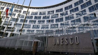 • La UNESCO es la única agencia dentro del Sistema de las Naciones Unidas con el
mandato de promover la libertad de expresión y su corolario, la libertad de
prensa.
• Destaca la independencia y el pluralismo de los medios de comunicación como
un componente esencial en el proceso de la democracia. También proporciona
asesoramiento sobre legislación y formulación de políticas para los medios a los
Estados Miembros de la UNESCO.
 