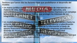 Sostiene que fueron dos los factores clave que posibilitaron el desarrollo del
modelo:
• Un marco jurídico ambiguo que propició un alto grado de intervención en
materia de cine, radio y televisión por parte del poder ejecutivo, una
normatividad punitiva y obsoleta en materia de medios impresos y un complejo
burocrático empresarial de los medios que protegió los intereses de sus
integrantes.
• Un modelo económico proteccionista vigente desde los años veinte y hasta los
ochenta, que generó relaciones de corrupción, dependencia y subordinación
del Estado con empresarios y profesionales de la información a través de
apoyos financieros estatales para fundar o rescatar empresas periodísticas,
dotando de insumos como el papel periódico, asignando publicidad
discrecionalmente y dando apoyos financieros mensuales a reporteros,
columnistas y directivos de medios, lo que condicionó la información e hizo que
se aplicaran sueldos bajos a periodistas
 