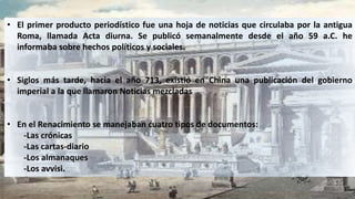• El primer producto periodístico fue una hoja de noticias que circulaba por la antigua
Roma, llamada Acta diurna. Se publicó semanalmente desde el año 59 a.C. he
informaba sobre hechos políticos y sociales.
• Siglos más tarde, hacia el año 713, existió en China una publicación del gobierno
imperial a la que llamaron Noticias mezcladas
• En el Renacimiento se manejaban cuatro tipos de documentos:
-Las crónicas
-Las cartas-diario
-Los almanaques
-Los avvisi.
 