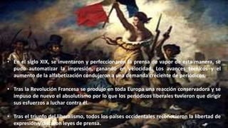 • En el siglo XIX, se inventaron y perfeccionaron la prensa de vapor de esta manera, se
pudo automatizar la impresión, ganando en velocidad. Los avances técnicos y el
aumento de la alfabetización condujeron a una demanda creciente de periódicos.
• Tras la Revolución Francesa se produjo en toda Europa una reacción conservadora y se
impuso de nuevo el absolutismo por lo que los periódicos liberales tuvieron que dirigir
sus esfuerzos a luchar contra él.
• Tras el triunfo del liberalismo, todos los países occidentales reconocieron la libertad de
expresión y dictaron leyes de prensa.
 