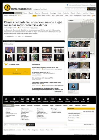 Iniciar sesion en facebook         Iniciar sesión      Regístrate


                                                                       … A jugar con Ferran Martín                                                Busca en miles de textos, vídeos y fotos


lainformacion.com         Secciones          Mundo           España         Deportes       Economía         Tecnología         Artes      Tendencias             Ciencia           Gente      Televisión         Humor

lunes, 10 de enero de 2011 - 19:11 h                                            Vídeos     Fotos    Gráficos     Blogs     Últimas noticias     Lo Más      Atajos      100.000 temas        Juegos       Tráfico       RSS



ENLACE DE INTERÉS
                                                                                                                                                         Vídeos
Cámara de Castellón atiende en un año 2.450 
consultas sobre comercio exterior
16:00h | (adn@adn.es) EFE  |       Leer articulo completo en www.adn.es

La Cámara de Comercio de Castellón ha atendido durante el 2010 un total de 2.450 consultas 
relacionadas con comercio exterior, un ámbito en el que se han formado 1.760 empresarios que 
asistieron a jornadas específicas durante el año pasado.

       Notificar Error          Enviar          Leer más tarde

                                                                                                                                                          Declaración de "alto el fuego permanente" de ETA...

Lo último en noticias

    Últimas fotos


                                                                                                                                                         El ladrón de cerebros ...    Fallece el actor cómico 
                                                                                                                                                                                      Juanito Navarro a los
                                                                                                                                                                                      86 ...


                                                                                                                                                                                                  ver más vídeos




                                                                                                                                                         Patxi López insta a la       Cani: "Lo que pasó, al 
                                                                                                                                                         izquierda abertzale a        revés, se estaría 
                                                                                                                                                         exig...                      coment...



          Lo último en Twitter                                       Últimas noticias


                                                                     Sigue en directo la entrega del Balón de Oro 2010
                                                                     19:08h - 10/01/2011     Leer articulo completo en www.que.es                        El comunicado de ETA         El temporal de lluvias
                                                                                                                                                         acerca a la izquierda        destroza varias calzadas
                                                                                                                                                         abertza...                   en...
   Necesitas javascript habilitado para ver los Ãºltimos             La deuda lusa baja del nivel del 7%
                   mensajes de twitter                               19:08h - 10/01/2011     Leer articulo completo en
                                                                     www.invertia.com

                                                                     Seis españoles en el 11 ideal de la FIFA
                                                                     19:08h - 10/01/2011                                                                 Minuto de silencio en la     Adiós a Juanito 
                                                                                                                                                         Casa Blanca...               Navarro...
                                                                     Coma gana la octava del Dakar y amplía ventaja sobre 
                                                                     Despres en la general
                                                                     19:07h - 10/01/2011     Leer articulo completo en www.larazon.es

                                                                     Un apuñalamiento en Nochebuena eleva a tres las 
                                                                     agresiones graves por arma blanca en los últimos 15 días 
                                                                                                                                                         De Cospedal: "Es una
                                                                                                                         más noticias                    pausa, no es una
                                                                                                                                                         renuncia a l...




Portada      Últimas noticias         Videos       Fotos            Gráficos    Blogs       Categorías         Lugares      Personajes          Empresas           Organismos              Archivo       RSS


   Secciones              Mundo          España       Deportes            Economía         Tecnología       Artes        Tendencias           Ciencia      Gente          Televisión         Humor


   Servicios                             Sobre nosotros                        Otros webs                       Aviso legal                              Especiales

     Lotería                             Qué es lainformacion.com               233grados.com                    Condiciones de uso
                                                                                                                                                                                               MÁS RECIENTES
     El tiempo                           Quiénes Somos                          Practicopedia.com                Política de privacidad
     Comparador de seguros               Redacción                              Resultados-futbol.com                                                    Elecciones catalanas 2010
     Coches de ocasión                   Publicidad                             Gaussianos
                                                                                                                                                         Lotería de Navidad 2010
     Tráfico                             Blog 'Proyecto i'                      233libros.com
                                         Mapa del sitio                         Metaconfidencial.com                                                     Mundial Fórmula 1 2010
                                         Tef: 91 766 81 17
                                                                                                                                                         Especiales



                                                                                                                                                                                                 MÁS ANTIGUAS
  Busca en miles de textos, vídeos y fotos



Siguenos también en:         Facebook       Twitter        Flickr    Google News        Youtube    iPhone      iPad                                      Copyright © la información Todos los derechos reservados



     Página 6 de 17                                                                                                                                                      Impreso el 12/01/2011 9:05:56
 