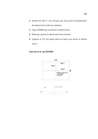 164
2- Bocines de tubo 5” ced. 40 guías que sirven para el deslizamiento
del cabezal móvil sobre las columnas.
3- Vigas HEB400 que conforman el cabezal móvil.
4- Brida que conecta el cabezal móvil con el pistón.
5- Agujeros 3/4” por donde pasan las barras que elevan el cabezal
móvil.
Selección de la viga HEB400.
FUERZA APLICADA
AL CENTRO
= 200 TON
Viga 1
Viga 2
Viga 3
1379
956
100 TON = 220200 LB
Viga 1
 