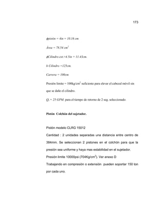 173
pistón = 4in = 10.16 cm
Área = 78.54 cm2
Cilindro ext.≈4.5in = 11.43cm.
h Cilindro =125cm.
Carrera = 100cm
Presión limite = 100kg/cm2
suficiente para elevar el cabezal móvil sin
que se dañe el cilindro.
Qs = 25 GPM. para el tiempo de retorno de 2 seg. seleccionado.
Pistón Colchón del sujetador.
Pistón modelo CLRG 15012
Cantidad : 2 unidades separadas una distancia entre centro de
384mm. Se seleccionan 2 pistones en el colchón para que la
presión sea uniforme y haya mas estabilidad en el sujetador.
Presión limite 10000psi (704Kg/cm2
). Ver anexo D
Trabajando en compresión o extensión pueden soportar 150 ton
por cada uno.
 