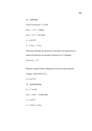 183
mDs 06586.0
Tubería D nominal 3” ced 80
D ext. = 3.5” = 0.089m.
D int. = 2.9” = 0.07366m
A = 4.26*10-3
V = 1.2m/s < 1.5 m/s
Tanto para la bomba de alta presión como para la de baja presión el
manual de Denisson recomienda un diámetro de 3.5 pulgadas
Φ succión = 3.5”
Diámetro cuando el flujo trabaja para la carrera de aproximación
115gpm= 0.007255373 m3
/s
A=1.612*10-3
mDs 045308394.0
D = 2” ced 80
d int = 1.939” = 0.0492506m
A = 1.9*10-3
V = 3.82m/s< 4.5m/s
 