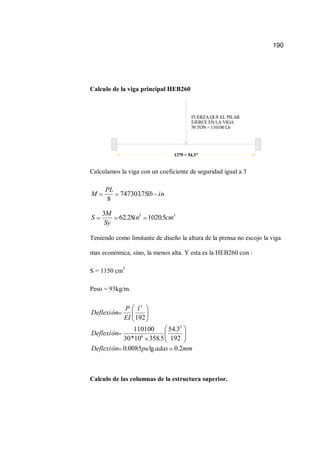 190
Calculo de la viga principal HEB260
FUERZA QUE EL PILAR
EJERCE EN LA VIGA
50 TON = 110100 Lb
1379 = 54.3"
Calculamos la viga con un coeficiente de seguridad igual a 3
inlb
PL
M 75.747303
8
33
5.102028.62
3
cmin
Sy
M
S
Teniendo como limitante de diseño la altura de la prensa no escojo la viga
mas económica, sino, la menos alta. Y esta es la HEB260 con :
S = 1150 cm3
Peso = 93kg/m.
mmadaspuDeflexión
Deflexión
l
EI
P
Deflexión
2.0lg0085.0
192
3.54
5.35810*30
110100
192
3
6
3
Calculo de las columnas de la estructura superior.
 