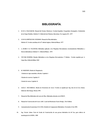 160
BIBLIOGRAFÍA.
1. JUAN J. MALUQUER. Manual del Técnico Matricero. Versión Española. Troquelado, Estampado y Embutición
de la Chapa Metálica. Edición # 3. Editorial José Monteso. Barcelona, Vía Augusta 251 . 1977
2. LUIS M.JIMÉNEZ DE CISNEROS. Manual de Óleo-hidráulica.
Edición #2. Versión castellana de la 5a
edición Inglesa. Editorial Blume. 1977
3. A. DURR Y O. WACHTER. Hidráulica aplicada a las Maquinas Herramientas (Accionamientos Hidráulicos y
Electro-hidráulicos). Edición # 1 . Editorial Blume . 1975
4. VÍCTOR POMPER. Mandos Hidráulicos en las Maquinas Herramientas. 2a
Edición . Versión española por A.
López Roa. Editorial Bilme 1969
5. R. NORTHON. Diseño de Maquinaria.
Cálculos de vigas sometidas a flexión. Capitulo 4
Cálculos de resortes. Capitulo 13
Calculo de roscas. Capitulo 14
6. JACK C. MCCORMAC. Diseño de Estructuras de Acero. Versión en español por Ing. Jose de la Cera Alonso.
Editorial Alfa Omega. México 1991
7. Manual de Óleo-Hidráulica del curso de Óleo- Hidráulica dictado en la FIMCP.
8. Manual de Construcción del Acero AISC. Load and Resístanse Factor Design . First Edition
9. Automatización Ecuatoriana CIA LTDA. Detalle de Componentes Hidráulicos. Noviembre 23 de 1999.
10. Ing. Vicente Adum. Tesis de Grado de Construcción de una prensa hidráulica de 60 Ton. para talleres de
metalurgia de la ESPOL. 1989
 