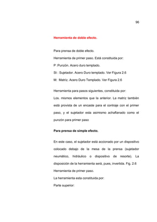 96
Herramienta de doble efecto.
Para prensa de doble efecto.
Herramienta de primer paso. Está constituida por:
P :Punzón. Acero duro templado.
St : Sujetador. Acero Duro templado. Ver Figura 2.6
M: Matriz. Acero Duro Templado. Ver Figura 2.6
Herramienta para pasos siguientes, constituida por:
Los. mismos elementos que la anterior. La matriz también
está provista de un encaste para el contraje con el primer
paso, y el sujetador esta asimismo achaflanado como el
punzón para primer paso
Para prensa de simple efecto.
En este caso, el sujetador está accionado por un dispositivo
colocado debajo de la mesa de la prensa (sujetador
neumático, hidráulico o dispositivo de resorte). La
disposición de la herramienta será, pues, invertida. Fig. 2.6
Herramienta de primer paso.
La herramienta esta constituida por:
Parte superior:
 