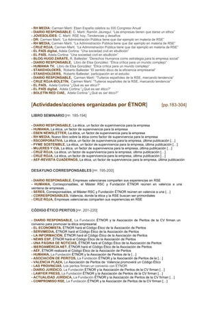 - RH MEDIA: Carmen Martí: Eben España celebra su XXI Congreso Anual
- DIARIO RESPONSABLE: C. Martí: Ramón Jáuregui: “Las empresas tienen que darse un ethos”
- JOVESOLIDES: C. Martí: RSE hoy. Tendencias y desafíos
- DR: Carmen Martí, “La Administración Pública tiene que dar ejemplo en materia de RSE”
- RH MEDIA, Carmen Martí, “La Administración Pública tiene que dar ejemplo en materia de RSE”
- CRUZ ROJA, Carmen Martí, “La Administración Pública tiene que dar ejemplo en materia de RSE”
- EL PAÍS digital, Adela Cortina: “Una sociedad civil en ebullición”
- EL PAÍS, Adela Cortina: “Una sociedad civil en ebullición”
- BLOG HUGO ZARATE, R. Ballester: “Derechos Humanos como estrategia para la empresa social”
- DIARIO RESPONSABLE, Libro de Elsa González: “Ética crítica para un mundo complejo”
- HUMANIA TV, Libro de Elsa González: “Ética crítica para un mundo complejo”
- STAKEHOLDERS, Roberto Ballester “El sentido ético de la eficiencia empresarial”
- STAKEHOLDERS, Roberto Ballester, participación en el estudio
- DIARIO RESPONSABLE, Carmen Martí: “Tuiteros españoles de la RSE, marcando tendencia”
- CRUZ ROJA-BOLETÍN, Carmen Martí: “Tuiteros españoles de la RSE, marcando tendencia”
- EL PAÍS, Adela Cortina “¿Qué es ser ético?”
- EL PAÍS digital, Adela Cortina “¿Qué es ser ético?”
- BOLETÍN RED CIAE, Adela Cortina “¿Qué es ser ético?”

[Actividades/acciones organizadas por ÉTNOR]

[pp.183-304]

LIBRO SEMINARIO [PP. 185-194]
- DIARIO RESPONSABLE, La ética, un factor de supervivencia para la empresa
- HUMANIA, La ética, un factor de supervivencia para la empresa
- EBEN NEWSLETTER, La ética, un factor de supervivencia para la empresa
- RH MEDIA, Nuevo libro sobre la ética como factor de supervivencia para la empresa
- RSCORPORATIVA, La ética, un factor de supervivencia para la empresa, última publicación […]
- PYME SOSTENIBLE, La ética, un factor de supervivencia para la empresa, última publicación […]
- MUJERES Y CIA, La ética, un factor de supervivencia para la empresa, última publicación […]
- CRUZ ROJA, La ética, un factor de supervivencia para la empresa, última publicación […]
- CRUZ ROJA, La ética, un factor de supervivencia para la empresa, última publicación […]
- AEF-REVISTA CUADERNOS, La ética, un factor de supervivencia para la empresa, última publicación

DESAYUNO CORRESPONSABLES [PP. 195-200]
- DIARIO RESPONSABLE, Empresas valencianas comparten sus experiencias en RSE
- HUMANIA, Corresponsables, el Máster RSC y Fundación ÉTNOR reúnen en valencia a una
veintena de empresas…
- SERES, Corresponsables, el Máster RSC y Fundación ÉTNOR reúnen en valencia a una […]
- CORRESPONSABLES, Valencia, donde la ética y la RSE buscan ser primordiales
- CRUZ ROJA, Empresas valencianas comparten sus experiencias en RSE

CÓDIGO ÉTICO PERITOS [PP. 201-220]
- DIARIO RESPONSABLE, La Fundación ÉTNOR y la Asociación de Peritos de la CV firman un
convenio para promover la ética empresarial
- EL ECONOMISTA, ÉTNOR hará el Código Ético de la Asociación de Peritos
- SERVIMEDIA, ÉTNOR hará el Código Ético de la Asociación de Peritos
- LA INFORMACIÓN, ÉTNOR hará el Código Ético de la Asociación de Peritos
- NEWS ESP, ÉTNOR hará el Código Ético de la Asociación de Peritos
- UNA PÁGINA DE NOTICIAS, ÉTNOR hará el Código Ético de la Asociación de Peritos
- IBEROAMÉRCIA.NET, ÉTNOR hará el Código Ético de la Asociación de Peritos
- AEF, ÉTNOR realizará el Código Ético de la Asociación de Peritos
- HUMANIA, La Fundación ÉTNOR y la Asociación de Peritos de la […]
- ASOCIACIÓN DE PERITOS, La Fundación ÉTNOR y la Asociación de Peritos de la […]
- VALENCIA PLAZA, La Asociación de Peritos de Valencia promoverá un Código Ético
- LAS PROVINCIAS, Los peritos firman un convenio con ÉTNOR
- DIARIO JURÍDICO, La Fundación ÉTNOR y la Asociación de Peritos de la CV firman […]
- LAWYER PRESS, La Fundación ÉTNOR y la Asociación de Peritos de la CV firman […]
- ACTUALIDAD JURÍDICA, La Fundación ÉTNOR y la Asociación de Peritos de la CV firman […]
- COMPROMISO RSE, La Fundación ÉTNOR y la Asociación de Peritos de la CV firman […]

 