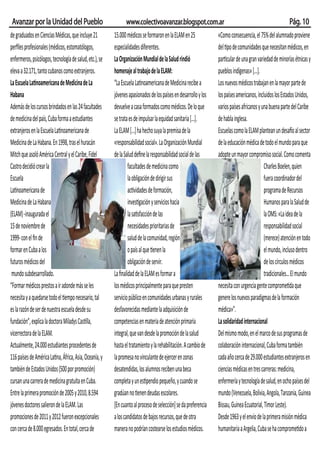 Avanzar por la Unidad del Pueblo                              www.colectivoavanzar.blogspot.com.ar                                                         Pág. 10
de graduados en Ciencias Médicas, que incluye 21         15.000 médicos se formaron en la ELAM en 25             «Como consecuencia, el 75% del alumnado proviene
perﬁles profesionales (médicos, estomatólogos,           especialidades diferentes.                              del tipo de comunidades que necesitan médicos, en
enfermeros, psicólogos, tecnología de salud, etc.), se   La Organización Mundial de la Salud rindió              particular de una gran variedad de minorías étnicas y
eleva a 32.171, tanto cubanos como extranjeros.          homenaje al trabajo de la ELAM:                         pueblos indígenas» [...].
La Escuela Latinoamericana de Medicina de La             “La Escuela Latinoamericana de Medicina recibe a        Los nuevos médicos trabajan en la mayor parte de
Habana                                                   jóvenes apasionados de los países en desarrollo y los   los países americanos, incluidos los Estados Unidos,
Además de los cursos brindados en las 24 facultades      devuelve a casa formados como médicos. De lo que        varios países africanos y una buena parte del Caribe
de medicina del país, Cuba forma a estudiantes           se trata es de impulsar la equidad sanitaria [...].     de habla inglesa.
extranjeros en la Escuela Latinoamericana de             La ELAM [...] ha hecho suya la premisa de la            Escuelas como la ELAM plantean un desafío al sector
Medicina de La Habana. En 1998, tras el huracán          «responsabilidad social». La Organización Mundial       de la educación médica de todo el mundo para que
Mitch que asoló América Central y el Caribe, Fidel       de la Salud deﬁne la responsabilidad social de las      adopte un mayor compromiso social. Como comenta
Castro decidió crear la                                          facultades de medicina como                                                Charles Boelen, quien
Escuela                                                          la obligación de dirigir sus                                               fuera coordinador del
Latinoamericana de                                               actividades de formación,                                                  programa de Recursos
Medicina de La Habana                                            investigación y servicios hacia                                            Humanos para la Salud de
(ELAM) -inaugurada el                                            la satisfacción de las                                                     la OMS: «La idea de la
15 de noviembre de                                               necesidades prioritarias de                                                responsabilidad social
1999- con el ﬁn de                                               salud de la comunidad, región                                              (merece) atención en todo
formar en Cuba a los                                             o país al que tienen la                                                    el mundo, incluso dentro
futuros médicos del                                              obligación de servir.                                                      de los círculos médicos
 mundo subdesarrollado.                                  La ﬁnalidad de la ELAM es formar a                                                 tradicionales… El mundo
“Formar médicos prestos a ir adonde más se les           los médicos principalmente para que presten             necesita con urgencia gente comprometida que
necesita y a quedarse todo el tiempo necesario, tal      servicio público en comunidades urbanas y rurales       genere los nuevos paradigmas de la formación
es la razón de ser de nuestra escuela desde su           desfavorecidas mediante la adquisición de               médica»”.
fundación”, explica la doctora Miladys Castilla,         competencias en materia de atención primaria            La solidaridad internacional
vicerrectora de la ELAM.                                 integral, que van desde la promoción de la salud        Del mismo modo, en el marco de sus programas de
Actualmente, 24.000 estudiantes procedentes de           hasta el tratamiento y la rehabilitación. A cambio de   colaboración internacional, Cuba forma también
116 países de América Latina, África, Asia, Oceanía, y   la promesa no vinculante de ejercer en zonas            cada año cerca de 29.000 estudiantes extranjeros en
también de Estados Unidos (500 por promoción)            desatendidas, los alumnos reciben una beca              ciencias médicas en tres carreras: medicina,
cursan una carrera de medicina gratuita en Cuba.         completa y un estipendio pequeño, y cuando se           enfermería y tecnología de salud, en ocho países del
Entre la primera promoción de 2005 y 2010, 8.594         gradúan no tienen deudas escolares.                     mundo (Venezuela, Bolivia, Angola, Tanzania, Guinea
jóvenes doctores salieron de la ELAM. Las                [En cuanto al proceso de selección] se da preferencia   Bissau, Guinea Ecuatorial, Timor Leste).
promociones de 2011 y 2012 fueron excepcionales          a los candidatos de bajos recursos, que de otra         Desde 1963 y el envío de la primera misión médica
con cerca de 8.000 egresados. En total, cerca de         manera no podrían costearse los estudios médicos.       humanitaria a Argelia, Cuba se ha comprometido a
 