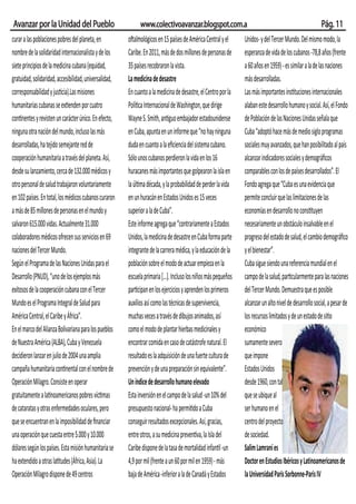 Avanzar por la Unidad del Pueblo                              www.colectivoavanzar.blogspot.com.a                                                        Pág. 11
curar a las poblaciones pobres del planeta, en          oftalmológicos en 15 países de América Central y el      Unidos- y del Tercer Mundo. Del mismo modo, la
nombre de la solidaridad internacionalista y de los     Caribe. En 2011, más de dos millones de personas de      esperanza de vida de los cubanos -78,8 años (frente
siete principios de la medicina cubana (equidad,        35 países recobraron la vista.                           a 60 años en 1959) - es similar a la de las naciones
gratuidad, solidaridad, accesibilidad, universalidad,   La medicina de desastre                                  más desarrolladas.
corresponsabilidad y justicia).Las misiones             En cuanto a la medicina de desastre, el Centro por la    Las más importantes instituciones internacionales
humanitarias cubanas se extienden por cuatro            Política Internacional de Washington, que dirige         alaban este desarrollo humano y social. Así, el Fondo
continentes y revisten un carácter único. En efecto,    Wayne S. Smith, antiguo embajador estadounidense         de Población de las Naciones Unidas señala que
ninguna otra nación del mundo, incluso las más          en Cuba, apunta en un informe que “no hay ninguna        Cuba “adoptó hace más de medio siglo programas
desarrolladas, ha tejido semejante red de               duda en cuanto a la eﬁciencia del sistema cubano.        sociales muy avanzados, que han posibilitado al país
cooperación humanitaria a través del planeta. Así,      Sólo unos cubanos perdieron la vida en los 16            alcanzar indicadores sociales y demográﬁcos
desde su lanzamiento, cerca de 132.000 médicos y        huracanes más importantes que golpearon la isla en       comparables con los de países desarrollados”. El
otro personal de salud trabajaron voluntariamente       la última década, y la probabilidad de perder la vida    Fondo agrega que “Cuba es una evidencia que
en 102 países. En total, los médicos cubanos curaron    en un huracán en Estados Unidos es 15 veces              permite concluir que las limitaciones de las
a más de 85 millones de personas en el mundo y          superior a la de Cuba”.                                  economías en desarrollo no constituyen
salvaron 615.000 vidas. Actualmente 31.000              Este informe agrega que “contrariamente a Estados        necesariamente un obstáculo insalvable en el
colaboradores médicos ofrecen sus servicios en 69       Unidos, la medicina de desastre en Cuba forma parte      progreso del estado de salud, el cambio demográﬁco
naciones del Tercer Mundo.                              integrante de la carrera médica, y la educación de la    y el bienestar”.
Según el Programa de las Naciones Unidas para el        población sobre el modo de actuar empieza en la          Cuba sigue siendo una referencia mundial en el
Desarrollo (PNUD), “uno de los ejemplos más             escuela primaria [...]. Incluso los niños más pequeños   campo de la salud, particularmente para las naciones
exitosos de la cooperación cubana con el Tercer         participan en los ejercicios y aprenden los primeros     del Tercer Mundo. Demuestra que es posible
Mundo es el Programa Integral de Salud para             auxilios así como las técnicas de supervivencia,         alcanzar un alto nivel de desarrollo social, a pesar de
América Central, el Caribe y África”.                   muchas veces a través de dibujos animados, así           los recursos limitados y de un estado de sitio
En el marco del Alianza Bolivariana para los pueblos    como el modo de plantar hierbas medicinales y            económico
de Nuestra América (ALBA), Cuba y Venezuela             encontrar comida en caso de catástrofe natural. El       sumamente severo
decidieron lanzar en julio de 2004 una amplia           resultado es la adquisición de una fuerte cultura de     que impone
campaña humanitaria continental con el nombre de        prevención y de una preparación sin equivalente”.        Estados Unidos
Operación Milagro. Consiste en operar                   Un índice de desarrollo humano elevado                   desde 1960, con tal
gratuitamente a latinoamericanos pobres víctimas        Esta inversión en el campo de la salud -un 10% del       que se ubique al
de cataratas y otras enfermedades oculares, pero        presupuesto nacional- ha permitido a Cuba                ser humano en el
que se encuentran en la imposibilidad de ﬁnanciar       conseguir resultados excepcionales. Así, gracias,        centro del proyecto
una operación que cuesta entre 5.000 y 10.000           entre otros, a su medicina preventiva, la Isla del       de sociedad.
dólares según los países. Esta misión humanitaria se    Caribe dispone de la tasa de mortalidad infantil -un     Salim Lamraní es
ha extendido a otras latitudes (África, Asia). La       4,9 por mil (frente a un 60 por mil en 1959) - más       Doctor en Estudios Ibéricos y Latinoamericanos de
Operación Milagro dispone de 49 centros                 baja de América -inferior a la de Canadá y Estados       la Universidad Paris Sorbonne-Paris IV
 