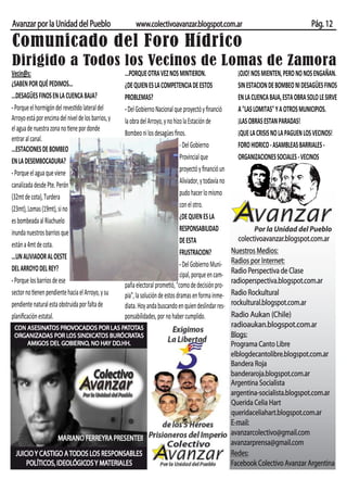 Avanzar por la Unidad del Pueblo                          www.colectivoavanzar.blogspot.com.ar                                              Pág. 12

Comunicado del Foro Hídrico
Dirigido a Todos los Vecinos de Lomas de Zamora
Vecin@s:                                             ...PORQUE OTRA VEZ NOS MINTIERON.                       ¡OJO! NOS MIENTEN, PERO NO NOS ENGAÑAN.
¿SABEN POR QUÉ PEDIMOS...                            ¿DE QUIEN ES LA COMPETENCIA DE ESTOS                    SIN ESTACION DE BOMBEO NI DESAGÜES FINOS
...DESAGÜES FINOS EN LA CUENCA BAJA?                 PROBLEMAS?                                              EN LA CUENCA BAJA, ESTA OBRA SOLO LE SIRVE
- Porque el hormigón del revestido lateral del       - Del Gobierno Nacional que proyectó y ﬁnanció          A "LAS LOMITAS" Y A OTROS MUNICIPIOS.
Arroyo está por encima del nivel de los barrios, y   la obra del Arroyo, y no hizo la Estación de            ¡LAS OBRAS ESTAN PARADAS!
el agua de nuestra zona no tiene por donde
                                                     Bombeo ni los desagües ﬁnos.                            ¡QUE LA CRISIS NO LA PAGUEN LOS VECINOS!
entrar al canal.
...ESTACIONES DE BOMBEO                                                          - Del Gobierno              FORO HIDRICO - ASAMBLEAS BARRIALES -
EN LA DESEMBOCADURA?                                                             Provincial que              ORGANIZACIONES SOCIALES - VECINOS
- Porque el agua que viene                                                       proyectó y ﬁnanció un
canalizada desde Pte. Perón                                                      Aliviador, y todavía no
(32mt de cota), Turdera                                                          pudo hacer lo mismo
(23mt), Lomas (19mt), si no                                                      con el otro.
es bombeada al Riachuelo                                                         ¿DE QUIEN ES LA
inunda nuestros barrios que                                                      RESPONSABILIDAD                   Por la Unidad del Pueblo
                                                                                 DE ESTA                      colectivoavanzar.blogspot.com.ar
están a 4mt de cota.
                                                                                 FRUSTRACION?              Nuestros Medios:
...UN ALIVIADOR AL OESTE                                                                                   Radios por Internet:
DEL ARROYO DEL REY?                                                              - Del Gobierno Muni-
                                                                                 cipal, porque en cam-     Radio Perspectiva de Clase
- Porque los barrios de ese                                                                                radioperspectiva.blogspot.com.ar
                                                     paña electoral prometió, "como de decisión pro-
sector no tienen pendiente hacia el Arroyo, y su     pia", la solución de estos dramas en forma inme-      Radio Rockultural
pendiente natural esta obstruida por falta de        diata. Hoy anda buscando en quien deslindar res-      rockultural.blogspot.com.ar
planiﬁcación estatal.                                ponsabilidades, por no haber cumplido.                Radio Aukan (Chile)
                                                                                                           radioaukan.blogspot.com.ar
                                                                                                           Blogs:
                                                                                                           Programa Canto Libre
                                                                                                           elblogdecantolibre.blogspot.com.ar
                                                                                                           Bandera Roja
                                                                                                           banderaroja.blogspot.com.ar
                                                                                                           Argentina Socialista
                                                                                                           argentina-socialista.blogspot.com.ar
                                                                                                           Querida Celia Hart
                                                                                                           queridaceliahart.blogspot.com.ar
                                                                                                           E-mail:
                                                                                                           avanzarcolectivo@gmail.com
                                                                                                           avanzarprensa@gmail.com
                                                                                                           Redes:
                                                                                                           Facebook Colectivo Avanzar Argentina
 