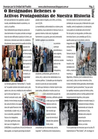 Avanzar por la Unidad del Pueblo                               www.colectivoavanzar.blogspot.com.ar                                                                   Pág. 3
O Resignados Rehenes o




                                                                                                                                                                          Editorial
Activos Protagonistas de Nuestra Historia
 Un nuevo período de crisis capitalista sacude al         pleados sedan en España, con el 24%, y en Grecia,             terrorista reside en la razón de la lucha: quien
 mundo, extendiéndose desde lo económico, a lo            con el 22,5%.                                                 combate por una causa justa, la liberación de su país
 social y a lo político.                                  La insensibilidad y arbitrariedad de un sistema como          invadido, contra la explotación y la colonización,
 Hace relativamente poco tiempo los sectores de           el capitalista, al que solamente le interesa el lucro, la     nunca podrá ser considerado como terrorista”.
 clase dominantes en los países centrales se enorgul-     ganancia máxima a toda costa, ha golpeado                     Por otra parte, los más grandes y terribles actos
 lecían de estar ediﬁcando el paraíso en la tierra, con   fuertemente a sus puertas, pero está comenzando               terroristas fueron y son cometidos por EE.UU y
 democracia y bienestar para todos los ciudadanos.        también a golpear a sus conciencias.                          aquellos países que lo secundaron, como los
 Actualmente, buena parte de los pueblos de dichas                                               Las protestas          integrantes de la
                                     naciones han                                                continúan              nefasta OTAN: la
                                     ganado las calles                                           extendiéndose a        invasión a
                                     en forma masiva,                                            varias regiones,       Vietnam (más de
                                     por la crueldad                                             conformando            2 millones de
                                     con que se están                                            coaliciones sociales   muertos), la
                                     destruyendo sus                                             cada vez más           invasión a Irak
                                     vidas, por el                                               amplias                (alrededor de 1
                                     desempleo, por                                              (trabajadores,         millón y medio de
                                     la miseria y la      estudiantes, profesionales, gente del arte y la               muertos), a
                                     marginalidad         cultura, etc), y cada vez más radicalizadas en sus            Afganistán, a Palestina, (con la colaboración de su
                                     social.              reclamos políticos. Es deseable que este despertar            socio Israel), a Libia y en estos momentos a Siria.
 Los llamados gobiernos “democráticos” y “socialis-       anuncie la aurora de una nueva sociedad.                      A estos tremendos hechos genocidas, denominados
 tas” no pueden contener este aluvión social y sólo       Por cierto que intentaron e intentan reprimir estas           cínicamente “guerras preventivas”, hay que sumar
 apelan una y otra vez a medidas de corte neoliberal,     justas luchas, utilizando en muchos casos la ya               las repetidas invasiones a países de América Latina,
 que lo único que logran es au-                                                  comúnmente acusación de                como actualmente contra el sufrido pueblo de Haití
 mentar la exclusión social, subsi-                                              terroristas, caliﬁcativo aplicado      (vergonzosamente Argentina y otros países
 diando al mismo tiempo con gran-                                                a todo aquel que intente                                         colaboran enviando tropas), la
 des sumas de dinero a los saquea-                                               rebelarse contra las                                             instalación de bases militares,
 dores del capital ﬁnanciero inter-                                              injusticias reinantes.                                           manteniendo aún la base de
 nacionalizado, el poder real, y co-                                             Vale recordar que                                                Guantánamo en Cuba,
 mo es costumbre, pasándole la                                                   cuando intentaron                                                utilizada como campo de
 factura a los trabajadores.                                                     acusar de terrorista al                                          concentración
 Como dato signiﬁcativo, basta                                                   fallecido líder palestino                                        donde impunemente se
 decir que se ha llegado en la                                                   Arafat, ahora                                                    tortura y se mata.
 EUROZONA a la escalofriante cifra de 18 millones de      comprobado que fue envenenado, este les                       Y no se puede dejar de mencionar que en los años 70
 desocupados. Los mayores porcentajes de desem-           respondió: “La diferencia entre revolucionario y              implementaron el “Plan Cóndor”, a ﬁn de ahogar en
 