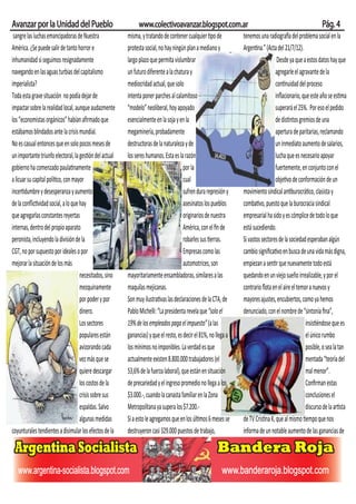 Avanzar por la Unidad del Pueblo                              www.colectivoavanzar.blogspot.com.ar                                                          Pág. 4
 sangre las luchas emancipadoras de Nuestra              misma, y tratando de contener cualquier tipo de          tenemos una radiografía del problema social en la
América. ¿Se puede salir de tanto horror e               protesta social, no hay ningún plan a mediano y          Argentina.” (Acta del 21/7/12).
inhumanidad si seguimos resignadamente                   largo plazo que permita vislumbrar                                         Desde ya que a estos datos hay que
navegando en las aguas turbias del capitalismo           un futuro diferente a la chatura y                                        agregarle el agravante de la
imperialista?                                            mediocridad actual, que solo                                              continuidad del proceso
Toda esta grave situación no podía dejar de              intenta poner parches al calamitoso                                       inﬂacionario, que este año se estima
impactar sobre la realidad local, aunque audazmente      “modelo” neoliberal, hoy apoyado                                          superará el 25%. Por eso el pedido
los “economistas orgánicos” habían aﬁrmado que           esencialmente en la soja y en la                                          de distintos gremios de una
estábamos blindados ante la crisis mundial.              megaminería, probadamente                                                 apertura de paritarias, reclamando
No es casual entonces que en solo pocos meses de         destructoras de la naturaleza y de                                        un inmediato aumento de salarios,
un importante triunfo electoral, la gestión del actual   los seres humanos. Esta es la razón                                       lucha que es necesario apoyar
gobierno ha comenzado paulatinamente                                                   por la                                      fuertemente, en conjunto con el
a licuar su capital político, con mayor                                                cual                                        objetivo de conformación de un
incertidumbre y desesperanza y aumento                                                 sufren dura represión y    movimiento sindical antiburocrático, clasista y
de la conﬂictividad social, a lo que hay                                               asesinatos los pueblos     combativo, puesto que la burocracia sindical
que agregarlas constantes reyertas                                                     originarios de nuestra     empresarial ha sido y es cómplice de todo lo que
internas, dentro del propio aparato                                                    América, con el ﬁn de      está sucediendo.
peronista, incluyendo la división de la                                                robarles sus tierras.      Si vastos sectores de la sociedad esperaban algún
CGT, no por supuesto por ideales o por                                                 Empresas como las          cambio signiﬁcativo en busca de una vida más digna,
mejorar la situación de los más                                                        automotrices, son          empiezan a sentir que nuevamente todo está
                                     necesitados, sino   mayoritariamente ensambladoras, similares a las          quedando en un viejo sueño irrealizable, y por el
                                     mezquinamente       maquilas mejicanas.                                      contrario ﬂota en el aire el temor a nuevos y
                                     por poder y por     Son muy ilustrativas las declaraciones de la CTA, de     mayores ajustes, encubiertos, como ya hemos
                                     dinero.             Pablo Michelli: “La presidenta revela que “solo el       denunciado, con el nombre de “sintonía ﬁna”,
                                     Los sectores        19% de los empleados paga el impuesto” (a las                                             insistiéndose que es
                                     populares están     ganancias) y que el resto, es decir el 81%, no llega a                                    el único rumbo
                                     avizorando cada     los mínimos no imponibles. La verdad es que                                               posible, o sea la tan
                                     vez más que se      actualmente existen 8.800.000 trabajadores (el                                            mentada “teoría del
                                     quiere descargar    53,6% de la fuerza laboral), que están en situación                                       mal menor”.
                                     los costos de la    de precariedad y el ingreso promedio no llega a los                                       Conﬁrman estas
                                     crisis sobre sus    $3.000.-, cuando la canasta familiar en la Zona                                           conclusiones el
                                     espaldas. Salvo     Metropolitana ya supera los $7.200.-                                                      discurso de la artista
                                     algunas medidas     Si a esto le agregamos que en los últimos 6 meses se     de TV Cristina K, que al mismo tiempo que nos
coyunturales tendientes a disimular los efectos de la    destruyeron casi 329.000 puestos de trabajo,             informa de un notable aumento de las ganancias de
 