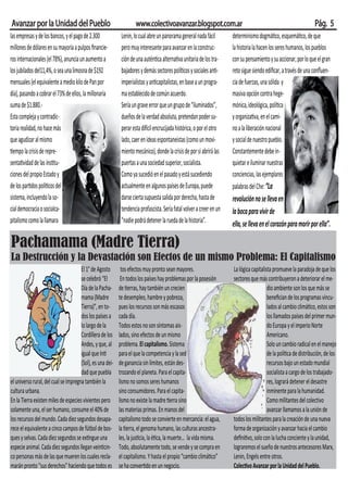 Avanzar por la Unidad del Pueblo                                    www.colectivoavanzar.blogspot.com.ar                                                          Pág. 5
las empresas y de los bancos, y el pago de 2.300            Lenin, lo cual abre un panorama general nada fácil        “nadie podrá detener la rueda de la historia”.
millones de dólares en su mayoría a pulpos ﬁnancie-         pero muy interesante para avanzar en la construc-         La historia la hacen los seres humanos, los pueblos
ros internacionales (el 78%), anuncia un aumento a          ción de una autén ca alterna va unitaria de los tra-      con su pensamiento y su accionar, por lo que el gran
los jubilados del11,4%, o sea una limosna de $192           bajadores y demás sectores polí cos y sociales an -       reto sigue siendo ediﬁcar, a través de una conﬂuen-
mensuales (el equivalente a medio kilo de Pan por           imperialistas y an capitalistas, en base a un progra-     cia de fuerzas, una sólida y
día), pasando a cobrar el 73% de ellos, la millonaria       ma establecido de común acuerdo.                          masiva opción contra hege-
suma de $1.880.-                                            Sería un grave error que un grupo de “iluminados”,        mónica, ideológica, polí ca
Esta compleja y contradic-                                  dueños de la verdad absoluta, pretendan poder su-         y organiza va, en el cami-
toria realidad, no hace más                                 perar esta di cil encrucijada histórica, o por el otro    no a la liberación nacional
que agudizar al mismo                                       lado, caer en ideas espontaneistas (como un movi-         y social de nuestro pueblo.
  empo la crisis de repre-                                  miento mecánico), donde la crisis de por si abrirá las    Constantemente debe in-
senta vidad de las ins tu-                                  puertas a una sociedad superior, socialista.              quietar e iluminar nuestras
ciones del propio Estado y                                  Como ya sucedió en el pasado y está sucediendo            conciencias, las ejemplares
de los par dos polí cos del                                 actualmente en algunos países de Europa, puede            palabras del Che: “La
sistema, incluyendo la so-                                  darse cierta supuesta salida por derecha, hasta de        revolución no se lleva en
cial democracia o socialca-                                 tendencia profascista. Sería fatal volver a creer en un   la boca para vivir de
pitalismo como la llamara                                  determinismo dogmático, esquemático, de que                ella, se lleva en el corazón para morir por ella”.

Pachamama (Madre Tierra)
La Destrucción y la Devastación son Efectos de un mismo Problema: El Capitalismo
                                      El 1° de Agosto       tos efectos muy pronto sean mayores.                      La lógica capitalista promueve la paradoja de que los
                                      se celebró “El        En todos los países hay problemas por la posesión         sectores que más contribuyeron a deteriorar el me-
                                      Día de la Pacha-     de erras, hay también un crecien                                              dio ambiente son los que más se
                                      mama (Madre          te desempleo, hambre y pobreza,                                               beneﬁcian de los programas vincu-
                                      Tierra)”, en to-     pues los recursos son más escasos                                             lados al cambio climá co, estos son
                                      dos los países a     cada día.                                                                     los llamados países del primer mun-
                                      lo largo de la       Todos estos no son síntomas ais-                                              do Europa y el imperio Norte
                                      Cordillera de los    lados, sino efectos de un mismo                                               Americano.
                                      Andes, y que, al     problema. El capitalismo. Sistema                                             Solo un cambio radical en el manejo
                                      igual que In         para el que la competencia y la sed                                           de la polí ca de distribución, de los
                                      (Sol), es una dei-   de ganancia sin límites, están des-                                           recursos bajo un estado mundial
                                      dad que puebla       trozando el planeta. Para el capita-                                          socialista a cargo de los trabajado-
el universo rural, del cual se impregna también la         lismo no somos seres humanos                                                  res, logrará detener el desastre
cultura urbana.                                            sino consumidores. Para el capita-                                            inminente para la humanidad.
En la Tierra existen miles de especies vivientes pero      lismo no existe la madre erra sino                                            Como militantes del colectivo
solamente una, el ser humano, consume el 40% de            las materias primas. En manos del                                             avanzar llamamos a la unión de
los recursos del mundo. Cada diez segundos desapa-         capitalismo todo se convierte en mercancía: el agua,       todos los militantes para la creación de una nueva
rece el equivalente a cinco campos de fútbol de bos-       la erra, el genoma humano, las culturas ancestra-          forma de organización y avanzar hacia el cambio
ques y selvas. Cada diez segundos se ex ngue una           les, la jus cia, la é ca, la muerte… la vida misma.        deﬁni vo, solo con la lucha conciente y la unidad,
especie animal. Cada diez segundos llegan vein cin-        Todo, absolutamente todo, se vende y se compra en          lograremos el sueño de nuestros antecesores Marx,
co personas más de las que mueren los cuales recla-        el capitalismo. Y hasta el propio “cambio climá co”        Lenin, Engels entre otros.
marán pronto "sus derechos" haciendo que todos es          se ha conver do en un negocio.                             Colec vo Avanzar por la Unidad del Pueblo.
 