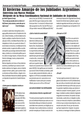 Avanzar por la Unidad del Pueblo                              www.colectivoavanzar.blogspot.com.ar                                                          Pág. 6
 El Invierno Amargo de los Jubilados Argentinos
 Entrevista con Marcos Wolman
 Dirigente de la Mesa Coordinadora Nacional de Jubilados de Argentina
por Andrés Figueroa Cornejo                              pesos al mes (casi USD 400). El incremento de 186         ministración Nacional de la Seguridad Social (Anses).
 “Era un viejo que pescaba solo en un bote en el         pesos (USD 29) es igual a 6 pesos por día o medio         Durante 30 a 40 años hasta la jubilación, según el
Gulf Stream y hacía ochenta y cuatro días que no         kilo de pan diario. Y se trata de 4,5 millones de jubi-   modelo de seguridad social del país, primero hay un
cogía un pez.”               Ernest Hemingway            lados que ganarán esa cifra. Fuera del 76%, hay un        aporte de los trabajadores que corresponde al 11%
                                                         15% que recibirá menos de $ 3000 pesos(USD 656).”         de su salario”.
La Ciudad sin subterráneo metropolitano ante la
pugna político electoral entre la Presidenta de la Na-   -¿Cuál es el valor de la canasta básica?                  -¿Para qué es el 11%?
ción, Cristina Fernández, y el Jefe de Gobierno de la
Capital y candidato a inquilino titular de la Casa Ro-   “Existe una canasta básica que                                                 “Ese 11% es una suerte de in-
sada para el 2015, el ultraliberal Mauricio Macri. Los   determinó la Defensoría de la                                                  greso diferido que tiene dos
trabajadores en lucha y los usuarios de rehenes. El      Tercera Edad de la Ciudad de                                                   sentidos: el asalariado contri-
alza de todas las mercancías, la multiplicación de las   Buenos Aires. Actualizada para                                                 buye con un claro objetivo soli-
protestas sociales, la urgencia de ediﬁcar una alter-    un adulto mayor, considerando                                                  dario intergeneracional para los
nativa política que provenga volcánicamente desde        los requerimientos alimenticios,                                               jubilados. Pero a la vez, quien
abajo y cristalice en un instrumento político que en-    transporte, medicamentos -que                                                  está aportando de su sueldo co-
tre a tallar en las ligas mayores. Un Buenos Aires con   absorbe buena parte del ingreso                                                mo trabajador activo lo hace
fondo de relámpago, truenos y empeoramiento              a nuestros años-, recreación mí-                                               también para posteriormente
general de la vida.                                      nima (una salida al mes), un al-                                               tener un retiro acorde con su
Mientras Argentina corre hacia un franco deterioro       quiler que no guarda ninguna                                                   contribución a este fondo para
económico y estanﬂación que rumorea la incerti-          relación con la economía real; se habla de $ 3.800        subsistir en las mismas condiciones que en su vida
dumbre colectiva en los hogares, como en mitad de        pesos (USD 831). Esto signiﬁca que con el aumento         activa. Esto es lo que no ocurre.”
cualquier territorio público, quien suscribe el texto    que anunció Cristina Fernández con bombos y platil-
se entrevista con Marcos Wolman, dirigente de la         los y por cadena nacional de televisión y radio, no       -¿Por qué?
Mesa Coordinadora Nacional de Jubilados argentinos       llegamos ni al 47% de las necesidades elementales
y ex diputado de izquierda de la Ciudad de Buenos        que precisamos para vivir, cuyos precios se van           “Las leyes vigentes provienen de la época en que
Aires.                                                   modiﬁcando en nuestra contra por la creciente             gobernó Carlos Menem en los 90’ (ultraliberalismo).
                                                         inﬂación, que ya va en un 30 a un 35% anual.”             Aquí, por arriba, se transmite mucho sobre el espan-
-¿Cuánto ganan los trabajadores inactivos en                                                                       toso período menemista que sufrió el país, que ya se
Argentina?                                               LAS CULPAS DE MENEM Y SUS CONTINUADORES                   ha superado el capitalismo salvaje, que estamos en
                                                                                                                   medio de un proyecto ‘nacional y popular’; y sin em-
                            “El 76% obtiene hasta        -¿Cómo funciona el derecho a seguridad social?            bargo, la realidad se sostiene mediante la legislación
                            agosto, $1636 pesos                                                                    inaugurada en ese entonces. De acuerdo a las leyes
                            mensuales (USD 358) y        “El sistema previsional argentino está determinado        mencionadas, cuando ahora un trabajador se jubila,
                            desde septiembre y           por una Constitución Nacional que cuenta con un ar-       lo hace con menos de la mitad de su salario debido a
                            hasta marzo de 2013,         tículo donde señala que los fondos de la previsión        la forma en que se calcula el porcentaje de su remu-
                            con el aumento anun-         social deben tener autonomía y ser dirigidos por sus      neración como activo. Por eso, por más anuncios
                            ciado desde el gobierno      interesados. Hoy en cambio tenemos un sistema de          que hayan respecto de los ‘reajustes’ a las pensio-
                            de turno, recibirá $ 1823    previsión manejado por el Estado a través de la Ad-       nes, mientras se mantengan los haberes jubilatorios
 