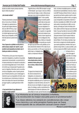 Avanzar por la Unidad del Pueblo                            www.colectivoavanzar.blogspot.com.ar                                                       Pág. 7
 actuales los adultos mayores siempre estaremos          “Argentina tiene un oﬁcial 38% de empleo ‘en negro’      lucha-, los dineros recaudados pasaron a un Fondo
 bajo los índices de pobreza.”                           o ‘informalizado’ -que en rigor es más de un 50% de      de Garantía de Sustentabilidad a través de un decre-
                                                         toda la fuerza de trabajo-; es decir, millones de per-   to de 2007 ﬁrmado por Néstor Kirchner. Su idea era
 -¿Han tomado medidas?                                   sonas que no van a tener una jubilación mínima si-       que parte de ese fondo se pudiera invertir en activi-
                                                                                 quiera. Y esto es posible,       dades productivas que pudieran rendir y ser seguras,
 “Estamos presentando un proyecto                                                porque los dueños pueden         y que correspondiera al equivalente al total de un
 de ley. Una vez más, el miércoles                                               evadir todas las leyes previ-    año de las necesidades de la ANSES. Ello fue modiﬁ-
 15 de agosto nos apostaremos en                                                 sionales e impositivas, por-     cado cuando se nacionalizaron las Afjp’s con otro
 las puertas del Congreso Nacional,                                              que esos trabajadores ‘en        decreto, ya ﬁrmado por Cristina Fernández de Kir-
 ahora con 200 mil ﬁrmas y un gru-                                               negro’ no ﬁguran legalmen-       chner, donde se eliminó el tope para sacar dinero del
 po de diputados que avalan nues-                                                te, no aportan a la seguridad    fondo. O sea que hoy todos los recursos de la ANSES
 tra iniciativa legal para que se esta-                                          social, pero tampoco los pa-     se convirtieron en una caja de reservas del Estado.
 blezca lo que corresponde: un 82%                                               trones se hacen cargo de eso     ¿Qué pasó entonces? Que de nuestros fondos se
 móvil del salario de cuando éramos                                              ni de las obligaciones tribu-    desgajó un préstamo al monopolio transnacional
 activos.”                                                                       tarias. Además, la inequidad     General Motors. Por otro lado, por ejemplo, el go-
                                                                                 es tan grande que una parte      bierno lanzó un programa de viviendas populares
 -Pero el ingreso de un jubilado no sólo sale de su      del ingreso que percibimos como jubilados ya lo es-      -que nosotros aplaudimos, teniendo a bien que se
 salario (aunque cualquier otro ‘aporte’, es puro        tamos devolviendo mediante el IVA a todos los pro-       planteó con bajo interés y a cuotas accesibles-, pero
 excedente social apropiado por privados o por el        ductos, que asciende a un 21% y que es igual para un     se hizo con pesos de la ANSES. Cuando la provincia
 Estado que contiene sus intereses)…                     adulto mayor, un trabajador preca-                                                    de Buenos Aires no
                                                         rizado o un empresario millonario.”                                                   tenía cómo pagar el
 “Primeramente, acá los que se han enriquecido a                                                                                               aguinaldo a los trabaja-
 costa de los trabajadores y el pueblo son las grandes   -El gobierno dice que ya queda                                                        dores estatales, tam-
 corporaciones transnacionales. La concentración de      menos deuda externa, mientras                                                         bién se usó plata de la
 la riqueza producida por las mayorías ha conducido a    aumenta la interna sobre présta-                                                      ANSES y otra fracción se
 una creciente desigualdad social. El mismo oﬁcialis-    mos a la Anses, el Banco Central y                                                    canceló con títulos pú-
 mo ha dicho que el empresariado ‘ha ganado como         el Nación…                                                                            blicos. Estamos hablan-
 nunca’ en Argentina. Ahora bien, junto a la contribu-                                                                                         do de un problema país,
 ción de los trabajadores, existe un aporte patronal     “El origen de los fondos de la AN-                                                    de un problema que da-
 para el fondo de pensiones, que en verdad pagan la      SES, tiene de cotización de los                                                       ña los intereses del con-
 mitad de los que les correspondería. De hecho, noso-    trabajadores, los empresarios y el                                                    junto de los asalariados
 tros calculamos que si retornáramos al sistema an-      Estado, que consideran un número                                                      y el pueblo argentino.”
 terior al de la época de las leyes de Carlos Menem      de impuestos establecidos por ley. El aporte de los
 que siguen vigentes, se podría generalizar el 82%       trabajadores es el pilar del sistema, claro está. Por
 móvil.”                                                 ello esos recursos van dirigidos a los seguros y pen-
                                                         siones. Sin embargo, cuando se nacionalizaron las
 -¿Y qué pensión tienen los que laboraron sin            Administradoras de Fondos de Jubilaciones y Pen-
 contrato o a medio contrato?                            siones (Afjp’s) en el país -que fue fruto de una larga
Para Reflexionar




                                  “La Historia es el único maestro infalible,
                                  y la revolución la mejor escuela para el proletariado”.
                                  “La clase obrera no estará en condiciones de crear
                                  una ciencia y un arte propios hasta que se haya
                                  emancipado de su situación actual como clase”  .
                                                                         Rosa Luxemburgo
 