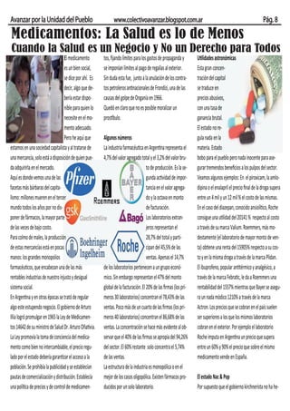 Avanzar por la Unidad del Pueblo                               www.colectivoavanzar.blogspot.com.ar                                                            Pág. 8

Medicamentos: La Salud es lo de Menos
Cuando la Salud es un Negocio y No un Derecho para Todos
                                   El medicamento        tos, ﬁjando límites para los gastos de propaganda y        Utilidades astronómicas
                                   es un bien social,    se imponían límites al pago de regalías al exterior.       Esta gran concen-
                                   se dice por ahí. Es   Sin duda esta fue, junto a la anulación de los contra-     tración del capital
                                   decir, algo que de-   tos petroleros antinacionales de Frondizi, una de las      se traduce en
                                   bería estar dispo-    causas del golpe de Onganía en 1966.                       precios abusivos,
                                   nible para quien lo   Quedó en claro que no es posible moralizar un              con una tasa de
                                   necesite en el mo-    prostíbulo.                                                ganancia brutal.
                                   mento adecuado.                                                                  El estado no re-
                                   Pero he aquí que      Algunos números                                            gula nada en la
estamos en una sociedad capitalista y al tratarse de     La industria farmacéutica en Argentina representa el       materia. Estado
una mercancía, solo está a disposición de quien pue-     4,7% del valor agregado total y el 3,2% del valor bru-     bobo para el pueblo pero nada inocente para ase-
da adquirirla en el mercado.                                                          to de producción. Es la se-   gurar tremendos beneﬁcios a los pulpos del sector.
Aquí es donde vemos una de las                                                        gunda actividad de impor-     Veamos algunos ejemplos: En el piroxicam, la amlo-
facetas más bárbaras del capita-                                                      tancia en el valor agrega-    dipina o el enalapril el precio ﬁnal de la droga supera
lismo: millones mueren en el tercer                                                   do y la octava en monto       entre un 4 mil y un 12 mil % el costo de las mismas.
mundo todos los años por no dis-                                                      de facturación.               En el caso del diazepan, conocido ansiolítico, Roche
poner de fármacos, la mayor parte                                                     Los laboratorios extran-      consigue una utilidad del 20141 % respecto al costo
de las veces de bajo costo.                                                           jeros representan el          a través de su marca Valium. Roemmers, más mo-
Para colmo de males, la producción                                                    28,7% del total y parti-      destamente (el laboratorio de mayor monto de ven-
de estas mercancías está en pocas                                                     cipan del 45,5% de las        ta) obtiene una renta del 15905% respecto a su cos-
manos: los grandes monopolios                                                         ventas. Apenas el 14,7%       to y en la misma droga a través de la marca Plidan.
farmacéuticos, que encabezan una de las más              de los laboratorios pertenecen a un grupo econó-           El ibuprofeno, popular antitérmico y analgésico, a
rentables industrias de nuestro injusto y desigual       mico. Sin embargo representan el 47% del monto             través de la marca Febratic, le da a Roemmers una
sistema social.                                          global de la facturación. El 20% de las ﬁrmas (los pri-    rentabilidad del 1557% mientras que Bayer se asegu-
En Argentina y en otras épocas se trató de regular       meros 30 laboratorios) concentran el 78,43% de las         ra un nada módico 1210% a través de la marca
algo este estupendo negocio. El gobierno de Arturo       ventas. Poco más de un cuarto de las ﬁrmas (los pri-       Actron. Los precios que se cobran en el país suelen
Illia logró promulgar en 1965 la Ley de Medicamen-       meros 40 laboratorios) concentran el 86,68% de las         ser superiores a los que los mismos laboratorios
tos 14642 de su ministro de Salud Dr. Arturo Oñativia.   ventas. La concentración se hace más evidente al ob-       cobran en el exterior. Por ejemplo el laboratorio
La Ley promovía la toma de conciencia del medica-        servar que el 40% de las ﬁrmas se apropia del 94,26%       Roche imputa en Argentina un precio que supera
mento como bien no intercambiable, el precio regu-       del sector. El 60% restante solo concentra el 5,74%        entre un 60% y 90% el precio que sobre el mismo
lado por el estado debería garantizar el acceso a la     de las ventas.                                             medicamento vende en España.
población. Se prohibía la publicidad y se establecían    La estructura de la industria es monopólica o en el
pautas de comercialización y distribución. Establecía    mejor de los casos oligopólica. Existen fármacos pro-      El estado Nac & Pop
una política de precios y de control de medicamen-       ducidos por un solo laboratorio.                           Por supuesto que el gobierno kirchnerista no ha he-
 
