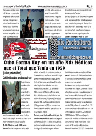 Avanzar por la Unidad del Pueblo                              www.colectivoavanzar.blogspot.com.ar                                               Pág. 9
cho nada para cambiar este es-                                        control de costos y precios de   bres, subsidiamos las ganancias espectaculares de
tado de cosas. La prescripción                                        venta. El convenio PAMI-         estos empresarios "exitosos".
por genéricos no ha alcanzado a                                       Industria permite a los pulpos   Este es un ejemplo más del capitalismo serio que nos
rozar a las multinacionales y                                         mantener cautivo el mayor        vende la compañera Cristina: utilidades a cualquier
nada ha habido en materia de                                          mercado de consumo farma-        costo, concentración y monopolio. Mientras el es-
intentar regular el latrocinio                                        cológico: el de nuestros viejos. tado sanitario de la población deja mucho que de-
perpetrado por los grandes la-                                        Mientras que el costo de los so- sear, lo importante es que ﬂorezcan los grandes
boratorios aunque fuera a tra-                                        breprecios lo pagamos entre      negocios en esta nueva Argentina para todos.
vés de algún mecanismo de                                             todos. Los trabajadores, los po- Colectivo Avanzar por la Unidad del Pueblo




 Cuba Forma Hoy en un año Más Médicos
 que el Total que Tenía en 1959
(Enviado por Cubadebate)                                años en sus facultades de medicina reconocidas por      ideológica que oponía al nuevo gobierno de Fidel
                                                        la excelencia de sus enseñanzas. Se trata de la mayor   Castro, la administración Eisenhower decidió vaciar
Casi 6000 médicos cubanos formados el pasado curso      promoción médica de la historia del país, que ha        la nación de su capital humano, hasta el punto de
                                   Desde el triunfo     hecho del desarrollo de la medicina y del bienestar     crear una grave crisis sanitaria.
                                   de la Revolución     social las prioridades nacionales. Entre estos          Frente a ello, Cuba se comprometió a invertir
                                   en 1959, el          médicos recién graduados, 5.315 son cubanos y           masivamente en la medicina. Universalizó el acceso
                                   desarrollo de la     5.694 proceden de 59 países de América Latina,          a los estudios superiores e instauró la gratuidad en
                                   medicina ha sido     África, Asia e incluso de Estados Unidos, con una       todas las carreras. Así existen hoy día 24 facultades
                                   la gran prioridad    mayoría de bolivianos (2.400), nicaragüenses (429),     de medicina (frente a una sola en 1959) en trece de
                                   del gobierno         peruanos (453), ecuatorianos (308), colombianos         las quince provincias cubanas, y el país dispone de
                                   cubano, que ha       (175) y guatemaltecos (170). Así, en un año, Cuba       más de 43.000 profesores de medicina. Desde 1959
                                   transformado la      formó casi el doble de médicos que la cifra total de    se formaron cerca de 109.000 médicos en Cuba. Con
                                   isla del Caribe en   la cual disponía en 1959.                               un médico por 148 habitantes (67,2 médicos por
una referencia mundial en este campo. En efecto,        En efecto, tras el triunfo de la Revolución Cuba sólo   10.000 habitantes, 78.622 en total) según la
hoy día, Cuba es el país del mundo que cuenta con el    contaba con 6.286 médicos. De ellos 3.000 eligieron     Organización Mundial de la Salud, Cuba es la nación
mayor número de médicos por habitante.                  abandonar el país para ir a Estados Unidos, atraídos    del mundo mejor dotada en este sector. El país
En 2012, Cuba formó más de 11.000 nuevos                por las oportunidades profesionales que les ofrecía     dispone de 161 hospitales y 452 policlínicas.
doctores, los cuales cumplieron su carrera de seis      Washington. En nombre de la guerra política e           Para el año universitario 2011-2012, el número total
 