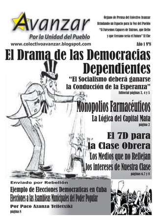 Órgano de Prensa del Colectivo Avanzar
                                                       Brindando un Espacio para la Voz del Pueblo
                                                           “Si Fuésemos Capaces de Unirnos, que Bello
                                                                 y que Cercano sería el Futuro” El Che

 www.colectivoavanzar.blogspot.com                                                        Año 1 Nº8


El Drama de las Democracias
               Dependientes
                                    “El Socialismo deberá ganarse
                                   la Conducción de la Esperanza”
                                                                           Editorial páginas 3, 4 y 5



                                          Monopolios Farmacéuticos
                                                    La Lógica del Capital Mata
                                                                                            página 2


                                                      El 7D para
                                                 la Clase Obrera
                                                  Los Medios que no Reflejan
                                                los intereses de Nuestra Clase
                                                                                     páginas 6,7 y 8

Enviado por Rebelión

Ejemplo de Elecciones Democraticas en Cuba
Elecciones a las Asambleas Municipales del Poder Popular
Por Paco Azanza Telletxiki
página 8
 