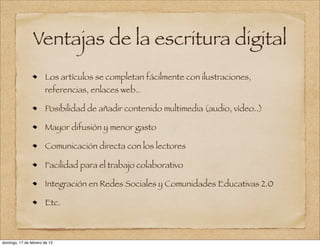 Ventajas de la escritura digital
                       Los artículos se completan fácilmente con ilustraciones,
                       referencias, enlaces web..

                       Posibilidad de añadir contenido multimedia (audio, vídeo..)

                       Mayor difusión y menor gasto

                       Comunicación directa con los lectores

                       Facilidad para el trabajo colaborativo

                       Integración en Redes Sociales y Comunidades Educativas 2.0

                       Etc.



domingo, 17 de febrero de 13
 