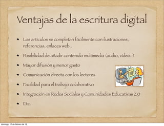 Ventajas de la escritura digital
                       Los artículos se completan fácilmente con ilustraciones,
                       referencias, enlaces web..

                       Posibilidad de añadir contenido multimedia (audio, vídeo..)

                       Mayor difusión y menor gasto

                       Comunicación directa con los lectores

                       Facilidad para el trabajo colaborativo

                       Integración en Redes Sociales y Comunidades Educativas 2.0

                       Etc.



domingo, 17 de febrero de 13
 