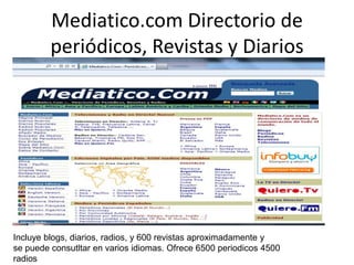 Mediatico.com Directorio de
periódicos, Revistas y Diarios
Incluye blogs, diarios, radios, y 600 revistas aproximadamente y
se puede consutltar en varios idiomas. Ofrece 6500 periodicos 4500
radios
 