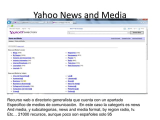 Yahoo News and Media
Recurso web o directorio generalista que cuenta con un apartado
Especifico de medios de comunicación. En este caso la categorís es news
And media, y subcategorias, news and media format, by region radio, tv.
Etc… 21000 recursos, aunque poco son españoles solo 95
 