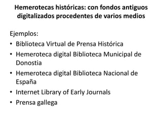 Hemerotecas históricas: con fondos antiguos
digitalizados procedentes de varios medios
Ejemplos:
• Biblioteca Virtual de Prensa Histórica
• Hemeroteca digital Biblioteca Municipal de
Donostia
• Hemeroteca digital Biblioteca Nacional de
España
• Internet Library of Early Journals
• Prensa gallega
 