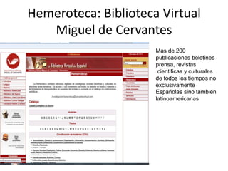 Hemeroteca: Biblioteca Virtual
Miguel de Cervantes
Mas de 200
publicaciones boletines
prensa, revistas
cientificas y culturales
de todos los tiempos no
exclusivamente
Españolas sino tambien
latinoamericanas
 
