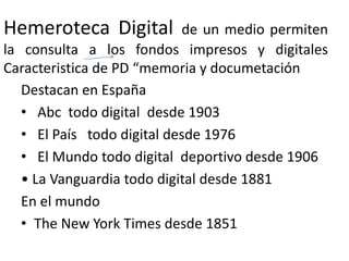Hemeroteca Digital de un medio permiten
la consulta a los fondos impresos y digitales
Caracteristica de PD “memoria y documetación
Destacan en España
• Abc todo digital desde 1903
• El País todo digital desde 1976
• El Mundo todo digital deportivo desde 1906
• La Vanguardia todo digital desde 1881
En el mundo
• The New York Times desde 1851
 