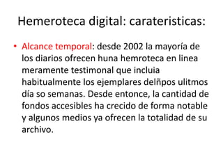 Hemeroteca digital: carateristicas:
• Alcance temporal: desde 2002 la mayoría de
los diarios ofrecen huna hemroteca en linea
meramente testimonal que incluia
habitualmente los ejemplares delñpos ulitmos
día so semanas. Desde entonce, la cantidad de
fondos accesibles ha crecido de forma notable
y algunos medios ya ofrecen la totalidad de su
archivo.
 