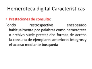 Hemeroteca digital Caracteristicas
• Prestaciones de consulta:
Fondo restrospectivo encabezado
habitualmente por palabras como hemeroteca
o archivo suele prestar dos formas de acceso
la consulta de ejemplares anteriores integros y
el acceso mediante busqueda
 