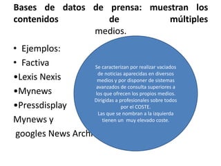 Bases de datos de prensa: muestran los
contenidos de múltiples
medios.
• Ejemplos:
• Factiva
•Lexis Nexis
•Mynews
•Pressdisplay
Mynews y
googles News Archives
Se caracterizan por realizar vaciados
de noticias aparecidas en diversos
medios y por disponer de sistemas
avanzados de consulta superiores a
los que ofrecen los propios medios.
Dirigidas a profesionales sobre todos
por el COSTE.
Las que se nombran a la izquierda
tienen un muy elevado coste.
 