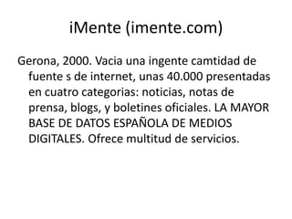 iMente (imente.com)
Gerona, 2000. Vacia una ingente camtidad de
fuente s de internet, unas 40.000 presentadas
en cuatro categorias: noticias, notas de
prensa, blogs, y boletines oficiales. LA MAYOR
BASE DE DATOS ESPAÑOLA DE MEDIOS
DIGITALES. Ofrece multitud de servicios.
 