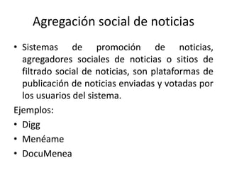 Agregación social de noticias
• Sistemas de promoción de noticias,
agregadores sociales de noticias o sitios de
filtrado social de noticias, son plataformas de
publicación de noticias enviadas y votadas por
los usuarios del sistema.
Ejemplos:
• Digg
• Menéame
• DocuMenea
 