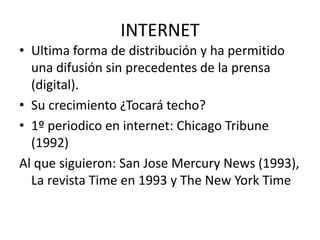 INTERNET
• Ultima forma de distribución y ha permitido
una difusión sin precedentes de la prensa
(digital).
• Su crecimiento ¿Tocará techo?
• 1º periodico en internet: Chicago Tribune
(1992)
Al que siguieron: San Jose Mercury News (1993),
La revista Time en 1993 y The New York Time
 