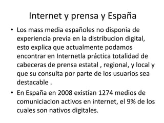 Internet y prensa y España
• Los mass media españoles no disponia de
experiencia previa en la distribucion digital,
esto explica que actualmente podamos
encontrar en Internetla práctica totalidad de
cabeceras de prensa estatal , regional, y local y
que su consulta por parte de los usuarios sea
destacable .
• En España en 2008 existían 1274 medios de
comuniciacion activos en internet, el 9% de los
cuales son nativos digitales.
 