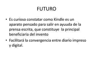 FUTURO
• Es curioso constatar como Kindle es un
aparato pensado para salir en ayuuda de la
prensa escrita, que constituye la principal
beneficiaria del invento
• Facilitará la convergencia entre diario impreso
y digital.
 
