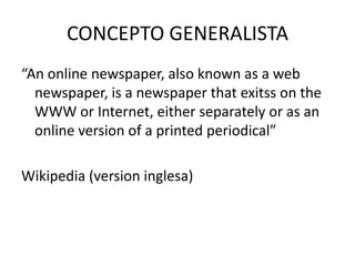 CONCEPTO GENERALISTA
“An online newspaper, also known as a web
newspaper, is a newspaper that exitss on the
WWW or Internet, either separately or as an
online version of a printed periodical”
Wikipedia (version inglesa)
 