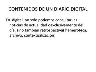 CONTENIDOS DE UN DIARIO DIGITAL
En digital, no solo podemos consultar las
noticias de actualidad oexclusivamente del
día, sino tambien retrospectiva( hemeroteca,
archivo, contextualización)
 