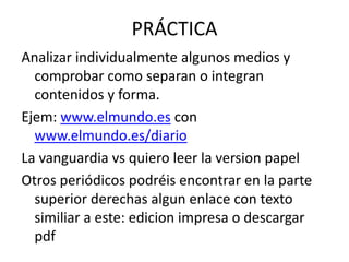 PRÁCTICA
Analizar individualmente algunos medios y
comprobar como separan o integran
contenidos y forma.
Ejem: www.elmundo.es con
www.elmundo.es/diario
La vanguardia vs quiero leer la version papel
Otros periódicos podréis encontrar en la parte
superior derechas algun enlace con texto
similiar a este: edicion impresa o descargar
pdf
 
