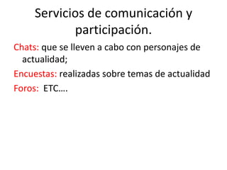 Servicios de comunicación y
participación.
Chats: que se lleven a cabo con personajes de
actualidad;
Encuestas: realizadas sobre temas de actualidad
Foros: ETC….
 