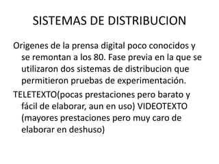 SISTEMAS DE DISTRIBUCION
Origenes de la prensa digital poco conocidos y
se remontan a los 80. Fase previa en la que se
utilizaron dos sistemas de distribucion que
permitieron pruebas de experimentación.
TELETEXTO(pocas prestaciones pero barato y
fácil de elaborar, aun en uso) VIDEOTEXTO
(mayores prestaciones pero muy caro de
elaborar en deshuso)
 