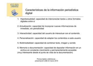 Características de la información periodística
         digital

1. Hipertextualidad: capacidad de interconectar textos u otros formatos
   digitales entre sí

2. Actualización: capacidad de incorporar nuevas informaciones de
    inmediato, sin periodicidad

3. Interactividad: capacidad del usuario de interactuar con el contenido

4. Personalización: capacidad de adaptar los contenidos a cada usuario

5. Multimedialidad: capacidad de combinar texto, imagen y sonido

6. Memoria o documentación: capacidad de depositar información en un
   archivo en constante crecimiento y permanentemente accesible
(muy interesante desde el punto de vista de la documentación)


                       Prensa digital y bibliotecas -
                    presentación UAB 23 marzo 2010
 