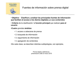 Fuentes de información sobre prensa digital



• Objetivo : Clasificar y analizar las principales fuentes de información
que facilitan el acceso a los diarios digitales y a sus contenidos
• Criterio de la clasificación: la función principal que realizan para el
usuario
•Cuatro grandes ámbitos:
    • 1. acceso a cabeceras de prensa
    • 2. búsqueda de información
    • 3. seguimiento de información
    • 4. agregación de contenidos
•De cada clase, se describen distintas subtipologías, con ejemplos.



                             Prensa digital y bibliotecas -
                          presentación UAB 23 marzo 2010
 